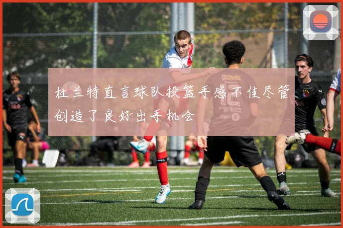 杜兰特直言球队投篮手感不佳尽管创造了良好出手机会