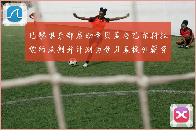 巴黎俱乐部启动登贝莱与巴尔科拉续约谈判并计划为登贝莱提升薪资待遇