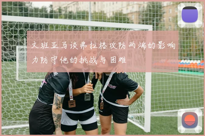 文班亚马谈弗拉格攻防两端的影响力防守他的挑战与困难